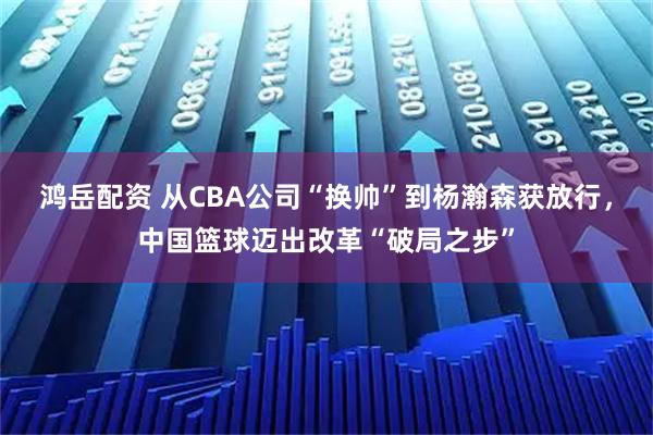 鸿岳配资 从CBA公司“换帅”到杨瀚森获放行，中国篮球迈出改革“破局之步”