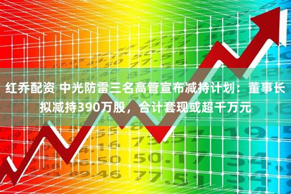 红乔配资 中光防雷三名高管宣布减持计划：董事长拟减持390万股，合计套现或超千万元