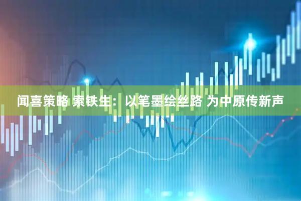 闻喜策略 索铁生：以笔墨绘丝路 为中原传新声