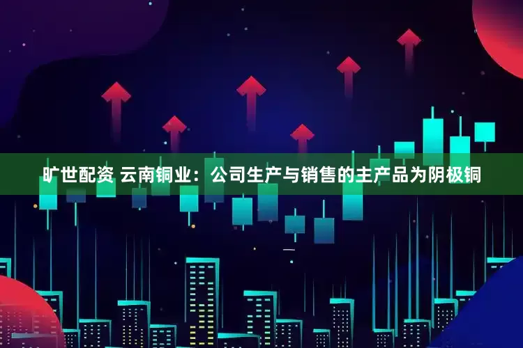 旷世配资 云南铜业：公司生产与销售的主产品为阴极铜