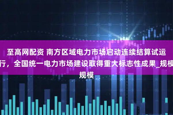 至高网配资 南方区域电力市场启动连续结算试运行，全国统一电力市场建设取得重大标志性成果_规模