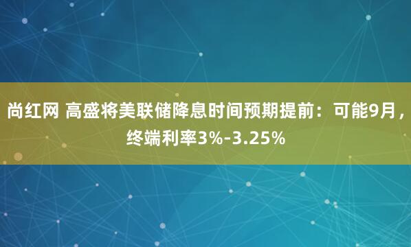 尚红网 高盛将美联储降息时间预期提前：可能9月，终端利率3%-3.25%
