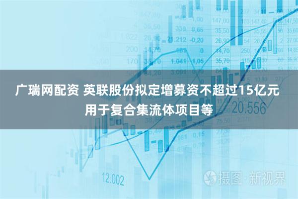 广瑞网配资 英联股份拟定增募资不超过15亿元 用于复合集流体项目等