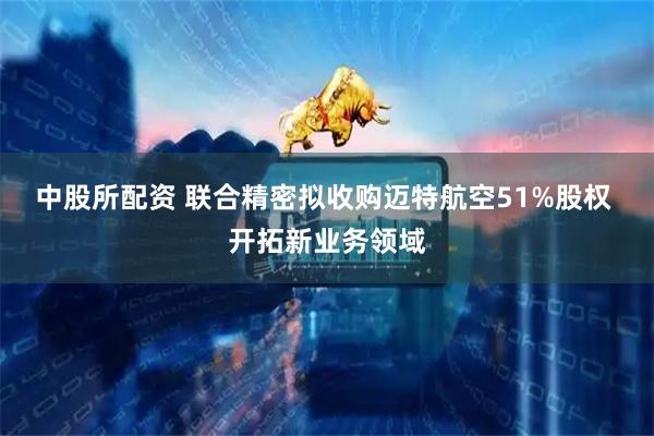 中股所配资 联合精密拟收购迈特航空51%股权 开拓新业务领域