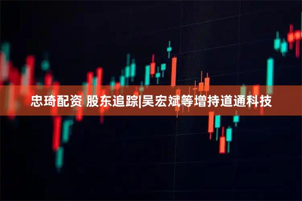 忠琦配资 股东追踪|吴宏斌等增持道通科技