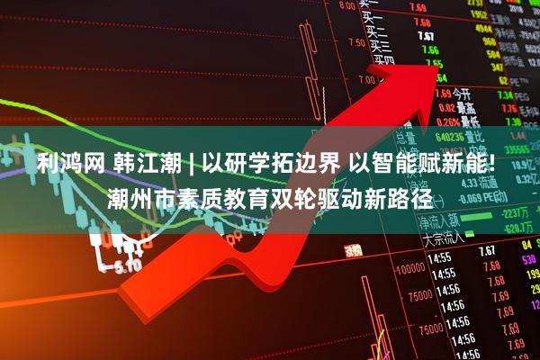 利鸿网 韩江潮 | 以研学拓边界 以智能赋新能! 潮州市素质教育双轮驱动新路径