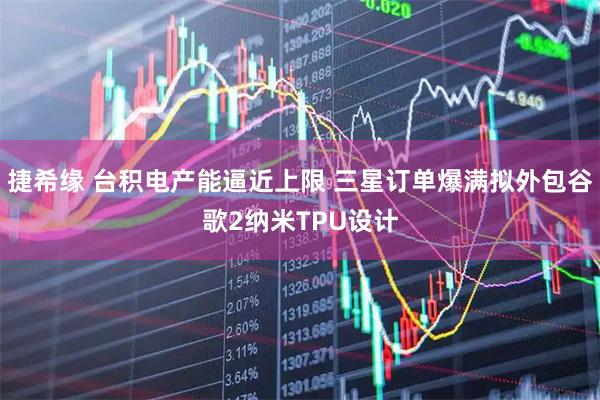 捷希缘 台积电产能逼近上限 三星订单爆满拟外包谷歌2纳米TPU设计